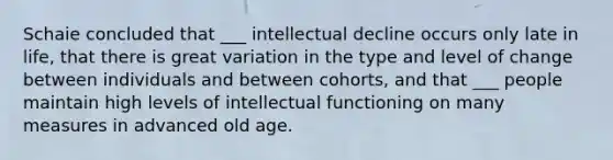 Schaie concluded that ___ intellectual decline occurs only late in life, that there is great variation in the type and level of change between individuals and between cohorts, and that ___ people maintain high levels of intellectual functioning on many measures in advanced old age.