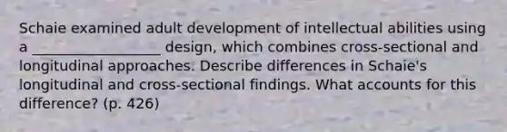 Schaie examined adult development of intellectual abilities using a __________________ design, which combines cross-sectional and longitudinal approaches. Describe differences in Schaie's longitudinal and cross-sectional findings. What accounts for this difference? (p. 426)