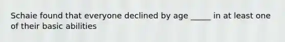 Schaie found that everyone declined by age _____ in at least one of their basic abilities