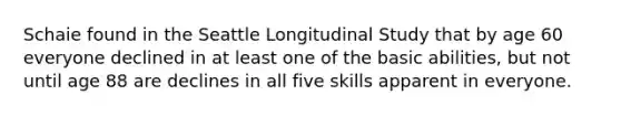 Schaie found in the Seattle Longitudinal Study that by age 60 everyone declined in at least one of the basic abilities, but not until age 88 are declines in all five skills apparent in everyone.