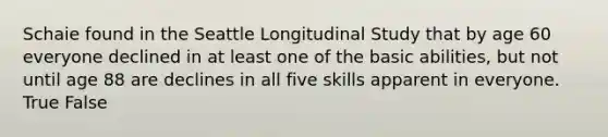 Schaie found in the Seattle Longitudinal Study that by age 60 everyone declined in at least one of the basic abilities, but not until age 88 are declines in all five skills apparent in everyone. True False