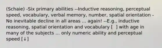 (Schaie) -Six primary abilities --Inductive reasoning, perceptual speed, vocabulary, verbal memory, number, spatial orientation -No inevitable decline in all areas ... again! --E.g., inductive reasoning, spatial orientation and vocabulary [ ⁭ ] with age in many of the subjects ... only numeric ability and perceptual speed [↓]