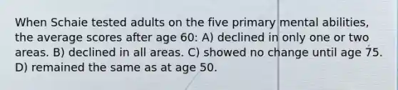 When Schaie tested adults on the five primary mental abilities, the average scores after age 60: A) declined in only one or two areas. B) declined in all areas. C) showed no change until age 75. D) remained the same as at age 50.