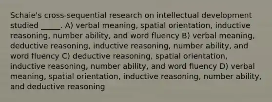 Schaie's cross-sequential research on intellectual development studied _____. A) verbal meaning, spatial orientation, inductive reasoning, number ability, and word fluency B) verbal meaning, deductive reasoning, inductive reasoning, number ability, and word fluency C) deductive reasoning, spatial orientation, inductive reasoning, number ability, and word fluency D) verbal meaning, spatial orientation, inductive reasoning, number ability, and deductive reasoning