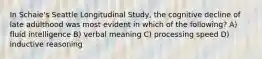 In Schaie's Seattle Longitudinal Study, the cognitive decline of late adulthood was most evident in which of the following? A) fluid intelligence B) verbal meaning C) processing speed D) inductive reasoning