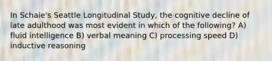 In Schaie's Seattle Longitudinal Study, the cognitive decline of late adulthood was most evident in which of the following? A) fluid intelligence B) verbal meaning C) processing speed D) inductive reasoning