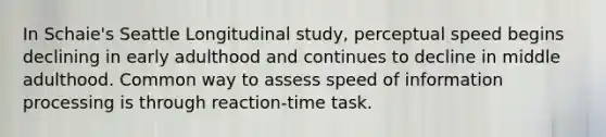 In Schaie's Seattle Longitudinal study, perceptual speed begins declining in early adulthood and continues to decline in middle adulthood. Common way to assess speed of information processing is through reaction-time task.