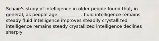 Schaie's study of intelligence in older people found that, in general, as people age __________. fluid intelligence remains steady fluid intelligence improves steadily crystallized intelligence remains steady crystallized intelligence declines sharply