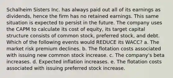 Schalheim Sisters Inc. has always paid out all of its earnings as dividends, hence the firm has no retained earnings. This same situation is expected to persist in the future. The company uses the CAPM to calculate its cost of equity, its target capital structure consists of common stock, preferred stock, and debt. Which of the following events would REDUCE its WACC? a. The market risk premium declines. b. The flotation costs associated with issuing new common stock increase. c. The company's beta increases. d. Expected inflation increases. e. The flotation costs associated with issuing preferred stock increase.