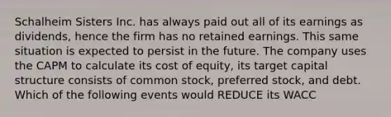 Schalheim Sisters Inc. has always paid out all of its earnings as dividends, hence the firm has no retained earnings. This same situation is expected to persist in the future. The company uses the CAPM to calculate its cost of equity, its target capital structure consists of common stock, preferred stock, and debt. Which of the following events would REDUCE its WACC