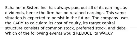 Schalheim Sisters Inc. has always paid out all of its earnings as dividends, hence the firm has no retained earnings. This same situation is expected to persist in the future. The company uses the CAPM to calculate its cost of equity, its target capital structure consists of common stock, preferred stock, and debt. Which of the following events would REDUCE its WACC?