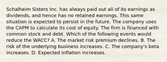 Schalheim Sisters Inc. has always paid out all of its earnings as dividends, and hence has no retained earnings. This same situation is expected to persist in the future. The company uses the CAPM to calculate its cost of equity. The firm is financed with common stock and debt. Which of the following events would reduce the WACC? A. The market risk premium declines. B. The risk of the underlying business increases. C. The company's beta increases. D. Expected inflation increases.