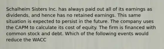 Schalheim Sisters Inc. has always paid out all of its earnings as dividends, and hence has no retained earnings. This same situation is expected to persist in the future. The company uses the CAPM to calculate its cost of equity. The firm is financed with common stock and debt. Which of the following events would reduce the WACC