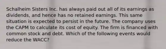 Schalheim Sisters Inc. has always paid out all of its earnings as dividends, and hence has no retained earnings. This same situation is expected to persist in the future. The company uses the CAPM to calculate its cost of equity. The firm is financed with common stock and debt. Which of the following events would reduce the WACC?