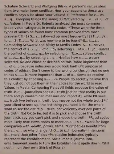 Schalom Schwartz and Wolfgang Bilsky: A person's values stem from two major inner conflicts. How you respond to these two conflicts says a lot about your values! 1) Preference for c... vs. s... q... (keeping things the same) 2) Motivated by ...-i... vs. i... of o... Values in Media Dr. Roberts analyzed the most common broad value categories in media codes. *These were the three types of values he found most common (ranked from most prevelant!!!) 1) S... r... [showed up most frequently] 2) F.../i.../a... to c... 3) T.../c... What was nowhere to be found? S...-i.../a... Comparing Schwartz and Bilsky to Media Codes: S... r... solves the conflict of s...-.../i... of o... by selecting i... of o... F.../c... solves the conflict of c.../s... q... by selecting c... T.../c... solves conflict of c.../s... q... by selecting s... q... *Notice how s...-... wasn't selected. No one chose or decided on this (more important than i... of o...) because industries would look bad! (PR purpose of codes of ethics). Don't come to the wrong conclusion that no one thinks s...-... is more important than ... of o... Some do resolve this conflict by choosing s...-... -> People do secretly believe this they just do not put them in their codes for the world to read. Values in Media: Comparing Fields All fields espouse the value of truth. But... -Journalism sees o... truth [notion that reality is out there and journalism can measure and report it], while PR sees s... truth [we believe in truth, but maybe not the whole truth] *If your client screws up, the last thing you need is for the whole word to see the entire o... truth, conveniently overlook parts of the truth. Not OK to lie, but it is to pick and choose the truth. Journalists say you can't pick and choose the truth. -PR, ad codes more likely than news codes to mention o... to r... *Work for large companies with wealth, power, fame. *Companies benefit from the s... q..., so why change it? O... to r...! -Journalism mentions in... more than other fields *Persuasion industries typically represent the Establishment. Social media, journaliism, entertainment wants to turn the Establishment upide down. *Still not in... on their own (think of Russia)