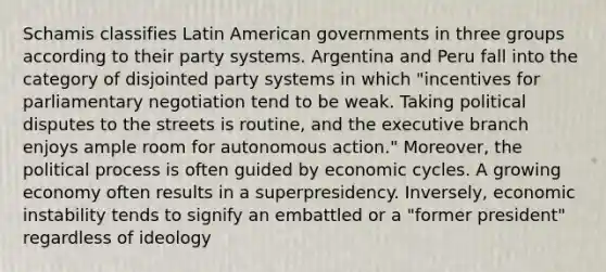 Schamis classifies Latin American governments in three groups according to their party systems. Argentina and Peru fall into the category of disjointed party systems in which "incentives for parliamentary negotiation tend to be weak. Taking political disputes to the streets is routine, and the executive branch enjoys ample room for autonomous action." Moreover, the political process is often guided by economic cycles. A growing economy often results in a superpresidency. Inversely, economic instability tends to signify an embattled or a "former president" regardless of ideology