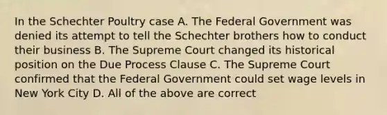 In the Schechter Poultry case A. The Federal Government was denied its attempt to tell the Schechter brothers how to conduct their business B. The Supreme Court changed its historical position on the Due Process Clause C. The Supreme Court confirmed that the Federal Government could set wage levels in New York City D. All of the above are correct