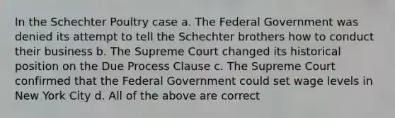 In the Schechter Poultry case a. The Federal Government was denied its attempt to tell the Schechter brothers how to conduct their business b. The Supreme Court changed its historical position on the Due Process Clause c. The Supreme Court confirmed that the Federal Government could set wage levels in New York City d. All of the above are correct