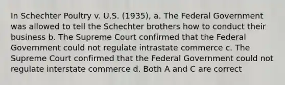 In Schechter Poultry v. U.S. (1935), a. The Federal Government was allowed to tell the Schechter brothers how to conduct their business b. The Supreme Court confirmed that the Federal Government could not regulate intrastate commerce c. The Supreme Court confirmed that the Federal Government could not regulate interstate commerce d. Both A and C are correct