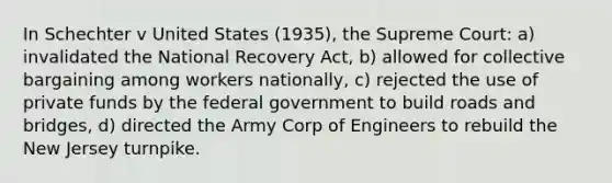 In Schechter v United States (1935), the Supreme Court: a) invalidated the National Recovery Act, b) allowed for collective bargaining among workers nationally, c) rejected the use of private funds by the federal government to build roads and bridges, d) directed the Army Corp of Engineers to rebuild the New Jersey turnpike.