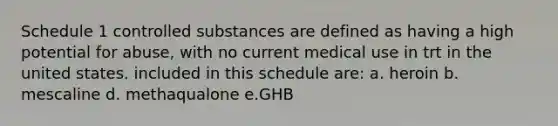 Schedule 1 controlled substances are defined as having a high potential for abuse, with no current medical use in trt in the united states. included in this schedule are: a. heroin b. mescaline d. methaqualone e.GHB