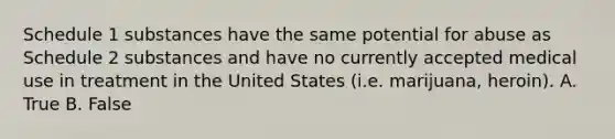 Schedule 1 substances have the same potential for abuse as Schedule 2 substances and have no currently accepted medical use in treatment in the United States (i.e. marijuana, heroin). A. True B. False