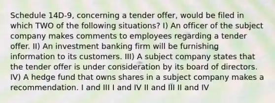 Schedule 14D-9, concerning a tender offer, would be filed in which TWO of the following situations? I) An officer of the subject company makes comments to employees regarding a tender offer. II) An investment banking firm will be furnishing information to its customers. III) A subject company states that the tender offer is under consideration by its board of directors. IV) A hedge fund that owns shares in a subject company makes a recommendation. I and III I and IV II and III II and IV