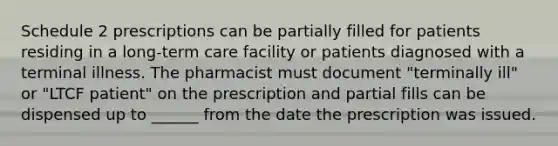 Schedule 2 prescriptions can be partially filled for patients residing in a long-term care facility or patients diagnosed with a terminal illness. The pharmacist must document "terminally ill" or "LTCF patient" on the prescription and partial fills can be dispensed up to ______ from the date the prescription was issued.