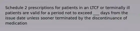 Schedule 2 prescriptions for patients in an LTCF or terminally ill patients are valid for a period not to exceed ___ days from the issue date unless sooner terminated by the discontinuance of medication