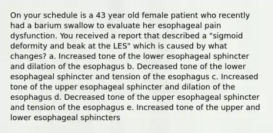 On your schedule is a 43 year old female patient who recently had a barium swallow to evaluate her esophageal pain dysfunction. You received a report that described a "sigmoid deformity and beak at the LES" which is caused by what changes? a. Increased tone of the lower esophageal sphincter and dilation of the esophagus b. Decreased tone of the lower esophageal sphincter and tension of the esophagus c. Increased tone of the upper esophageal sphincter and dilation of the esophagus d. Decreased tone of the upper esophageal sphincter and tension of the esophagus e. Increased tone of the upper and lower esophageal sphincters