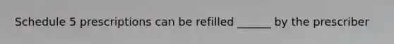 Schedule 5 prescriptions can be refilled ______ by the prescriber