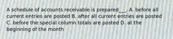 A schedule of accounts receivable is prepared___. A. before all current entries are posted B. after all current entries are posted C. before the special column totals are posted D. at the beginning of the month