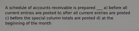 A schedule of accounts receivable is prepared ___ a) before all current entries are posted b) after all current entries are posted c) before the special column totals are posted d) at the beginning of the month