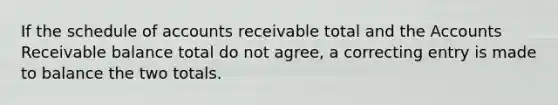 If the schedule of accounts receivable total and the Accounts Receivable balance total do not agree, a correcting entry is made to balance the two totals.