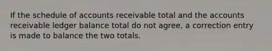 If the schedule of accounts receivable total and the accounts receivable ledger balance total do not agree, a correction entry is made to balance the two totals.