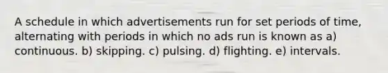 A schedule in which advertisements run for set periods of time, alternating with periods in which no ads run is known as a) continuous. b) skipping. c) pulsing. d) flighting. e) intervals.