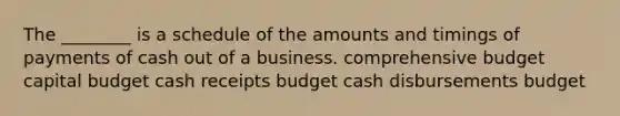 The ________ is a schedule of the amounts and timings of payments of cash out of a business. comprehensive budget capital budget cash receipts budget cash disbursements budget