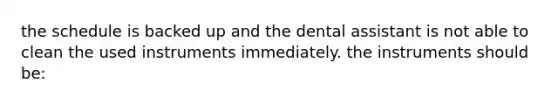 the schedule is backed up and the dental assistant is not able to clean the used instruments immediately. the instruments should be: