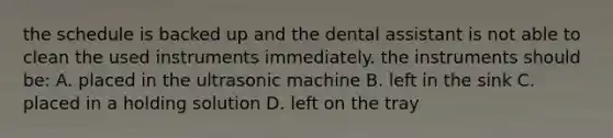 the schedule is backed up and the dental assistant is not able to clean the used instruments immediately. the instruments should be: A. placed in the ultrasonic machine B. left in the sink C. placed in a holding solution D. left on the tray