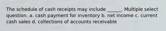 The schedule of cash receipts may include ______. Multiple select question. a. cash payment for inventory b. net income c. current cash sales d. collections of accounts receivable