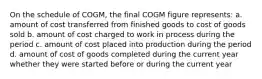 On the schedule of COGM, the final COGM figure represents: a. amount of cost transferred from finished goods to cost of goods sold b. amount of cost charged to work in process during the period c. amount of cost placed into production during the period d. amount of cost of goods completed during the current year whether they were started before or during the current year