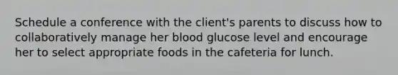 Schedule a conference with the client's parents to discuss how to collaboratively manage her blood glucose level and encourage her to select appropriate foods in the cafeteria for lunch.