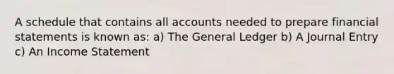 A schedule that contains all accounts needed to prepare financial statements is known as: a) The General Ledger b) A Journal Entry c) An Income Statement