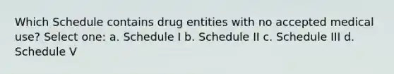 Which Schedule contains drug entities with no accepted medical use? Select one: a. Schedule I b. Schedule II c. Schedule III d. Schedule V