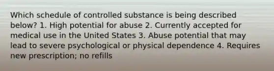 Which schedule of controlled substance is being described below? 1. High potential for abuse 2. Currently accepted for medical use in the United States 3. Abuse potential that may lead to severe psychological or physical dependence 4. Requires new prescription; no refills