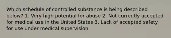 Which schedule of controlled substance is being described below? 1. Very high potential for abuse 2. Not currently accepted for medical use in the United States 3. Lack of accepted safety for use under medical supervision