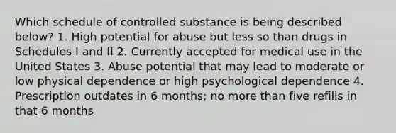 Which schedule of controlled substance is being described below? 1. High potential for abuse but less so than drugs in Schedules I and II 2. Currently accepted for medical use in the United States 3. Abuse potential that may lead to moderate or low physical dependence or high psychological dependence 4. Prescription outdates in 6 months; no more than five refills in that 6 months