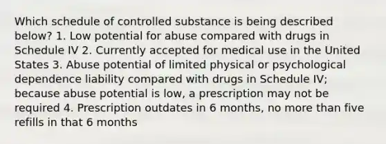 Which schedule of controlled substance is being described below? 1. Low potential for abuse compared with drugs in Schedule IV 2. Currently accepted for medical use in the United States 3. Abuse potential of limited physical or psychological dependence liability compared with drugs in Schedule IV; because abuse potential is low, a prescription may not be required 4. Prescription outdates in 6 months, no more than five refills in that 6 months