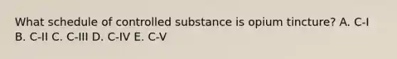 What schedule of controlled substance is opium tincture? A. C-I B. C-II C. C-III D. C-IV E. C-V