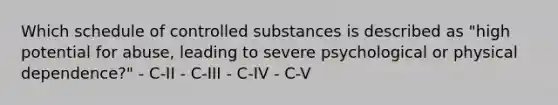 Which schedule of controlled substances is described as "high potential for abuse, leading to severe psychological or physical dependence?" - C-II - C-III - C-IV - C-V